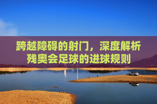 跨越障碍的射门，深度解析残奥会足球的进球规则