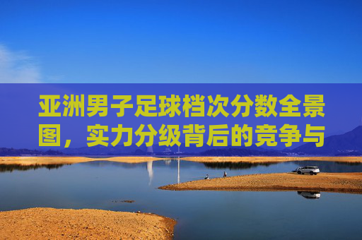 亚洲男子足球档次分数全景图,实力分级背后的竞争与变局