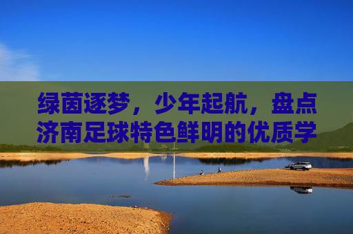 绿茵逐梦,少年起航,盘点济南足球特色鲜明的优质学校