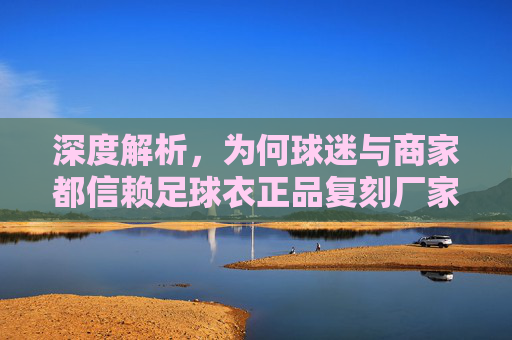 深度解析,为何球迷与商家都信赖足球衣正品复刻厂家?