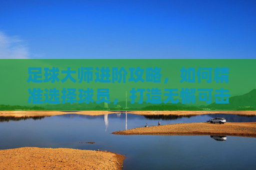 足球大师进阶攻略,如何精准选择球员,打造无懈可击的冠军之师