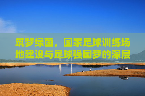 筑梦绿茵,国家足球训练场地建设与足球强国梦的深层关联