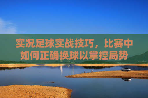 实况足球实战技巧,比赛中如何正确换球以掌控局势