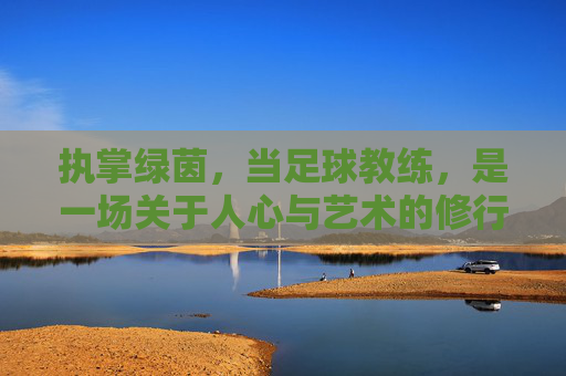 执掌绿茵,当足球教练,是一场关于人心与艺术的修行