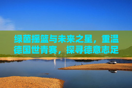 绿茵摇篮与未来之星,重温德国世青赛,探寻德意志足球的青训密码