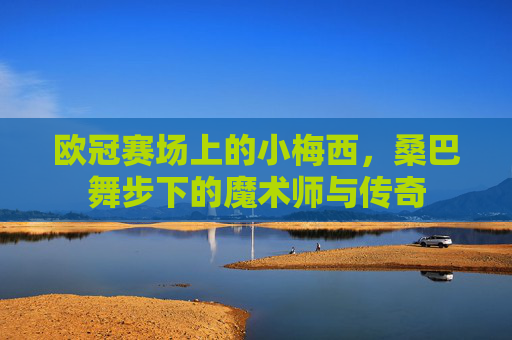 欧冠赛场上的小梅西,桑巴舞步下的魔术师与传奇