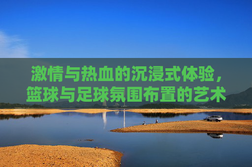 激情与热血的沉浸式体验,篮球与足球氛围布置的艺术