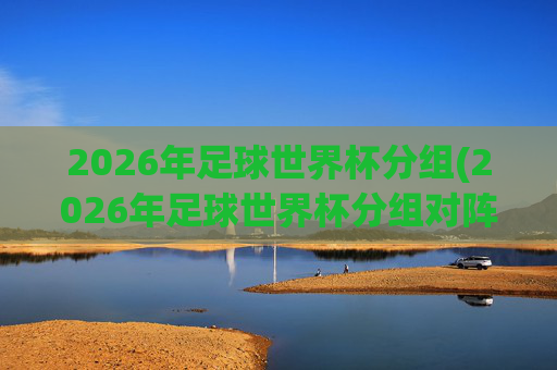 2026年足球世界杯分组(2026年足球世界杯分组对阵图)
