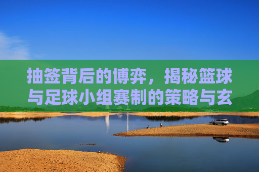 抽签背后的博弈,揭秘篮球与足球小组赛制的策略与玄机