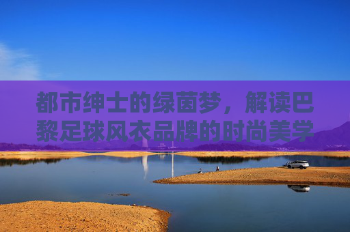 都市绅士的绿茵梦，解读巴黎足球风衣品牌的时尚美学