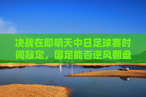 决战在即明天中日足球赛时间敲定,国足能否逆风翻盘?