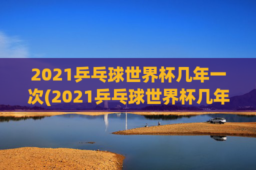2021乒乓球世界杯几年一次(2021乒乓球世界杯几年一次比赛)