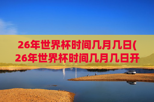 26年世界杯时间几月几日(26年世界杯时间几月几日开赛)