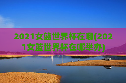 2021女篮世界杯在哪(2021女篮世界杯在哪举办)