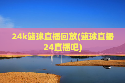 24k篮球直播回放(篮球直播24直播吧)