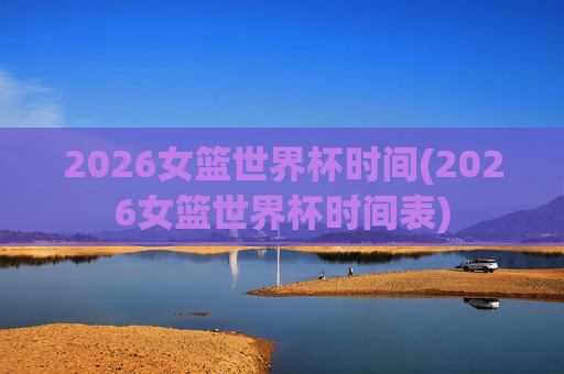 2026女篮世界杯时间(2026女篮世界杯时间表)