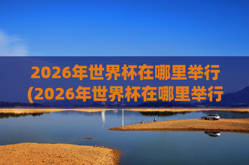 2026年世界杯在哪里举行(2026年世界杯在哪里举行)
