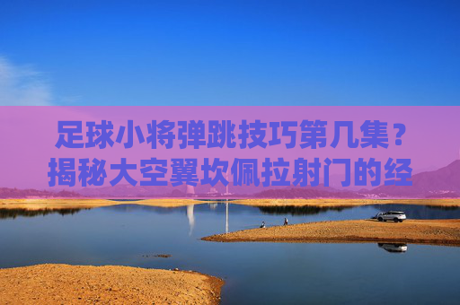 足球小将弹跳技巧第几集?揭秘大空翼坎佩拉射门的经典瞬间