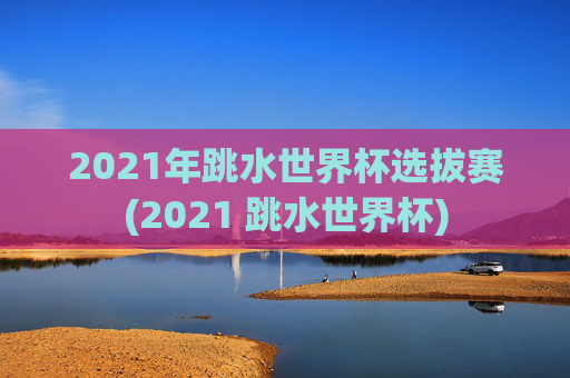 2021年跳水世界杯选拔赛(2021 跳水世界杯)
