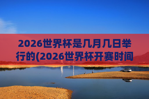 2026世界杯是几月几日举行的(2026世界杯开赛时间)