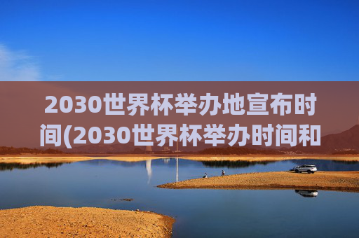 2030世界杯举办地宣布时间(2030世界杯举办时间和地点)