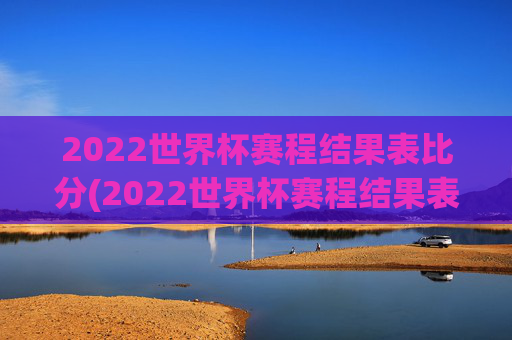 2022世界杯赛程结果表比分(2022世界杯赛程结果表比分图片)