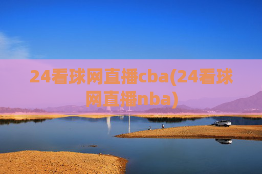 24看球网直播cba(24看球网直播nba)