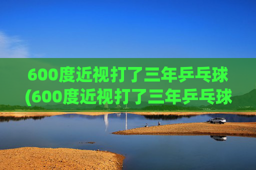 600度近视打了三年乒乓球(600度近视打了三年乒乓球能好吗)