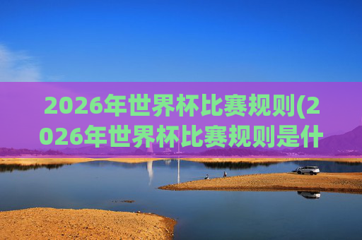 2026年世界杯比赛规则(2026年世界杯比赛规则是什么)
