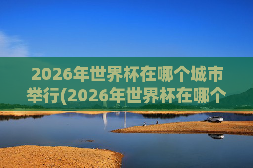 2026年世界杯在哪个城市举行(2026年世界杯在哪个城市举行呢)
