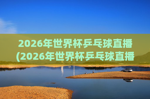 2026年世界杯乒乓球直播(2026年世界杯乒乓球直播央视频)