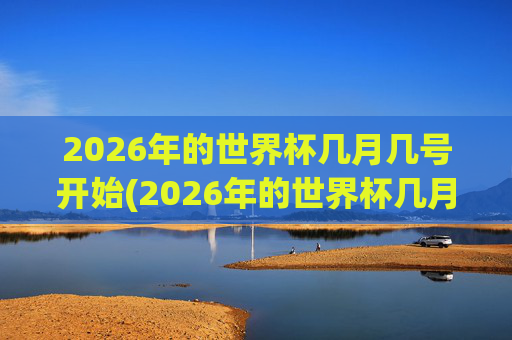 2026年的世界杯几月几号开始(2026年的世界杯几月几号开始举行)