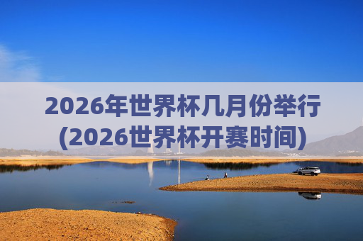 2026年世界杯几月份举行(2026世界杯开赛时间)