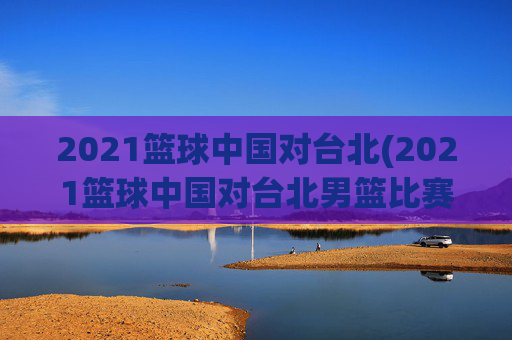 2021篮球中国对台北(2021篮球中国对台北男篮比赛)