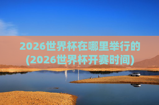 2026世界杯在哪里举行的(2026世界杯开赛时间)
