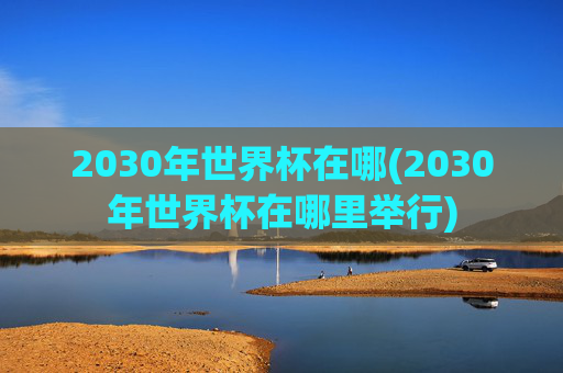 2030年世界杯在哪(2030年世界杯在哪里举行)