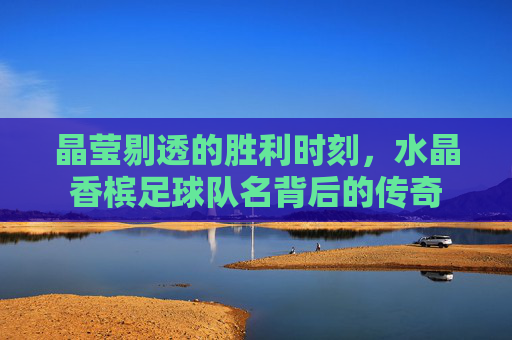 晶莹剔透的胜利时刻,水晶香槟足球队名背后的传奇