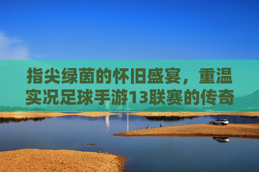 指尖绿茵的怀旧盛宴,重温实况足球手游13联赛的传奇岁月