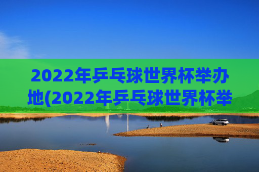 2022年乒乓球世界杯举办地(2022年乒乓球世界杯举办地点)