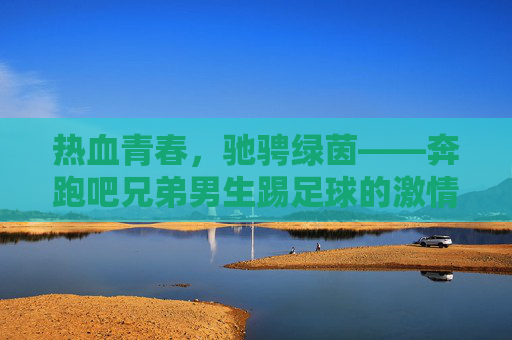 热血青春,驰骋绿茵——奔跑吧兄弟男生踢足球的激情时刻
