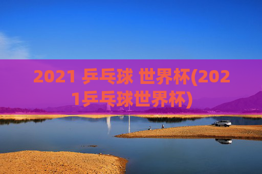 2021 乒乓球 世界杯(2021乒乓球世界杯)