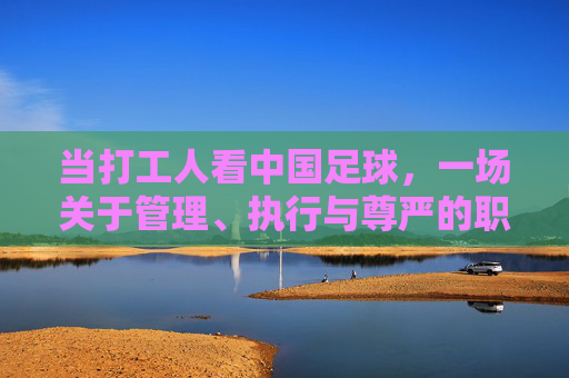 当打工人看中国足球，一场关于管理、执行与尊严的职场吐槽