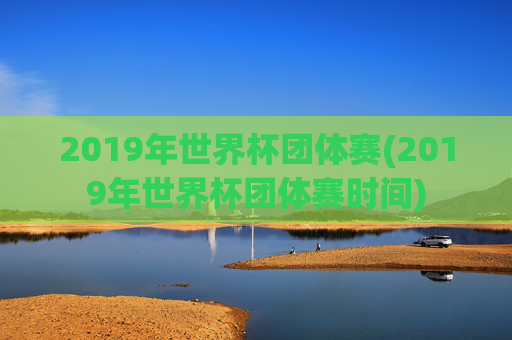 2019年世界杯团体赛(2019年世界杯团体赛时间)