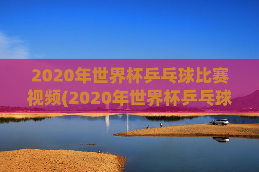 2020年世界杯乒乓球比赛视频(2020年世界杯乒乓球比赛视频回放)