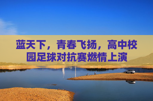 蓝天下,青春飞扬,高中校园足球对抗赛燃情上演