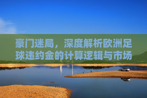 豪门迷局，深度解析欧洲足球违约金的计算逻辑与市场博弈