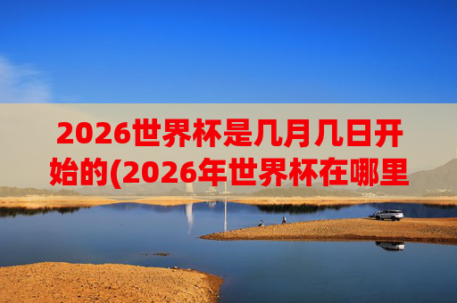 2026世界杯是几月几日开始的(2026年世界杯在哪里举行)