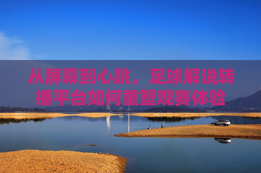 从屏幕到心跳，足球解说转播平台如何重塑观赛体验