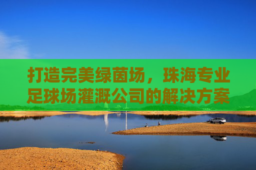 打造完美绿茵场,珠海专业足球场灌溉公司的解决方案与核心优势