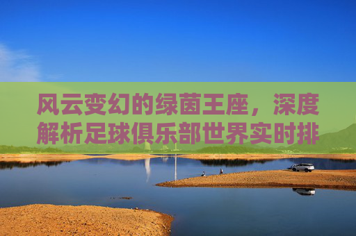风云变幻的绿茵王座，深度解析足球俱乐部世界实时排名与豪门争霸